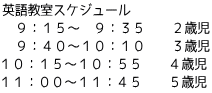 英語教室スケジュール 　９：１５～　９：３５　　２歳児 　９：４０～１０：１０　　３歳児 １０：１５～１０：５５　　４歳児 １１：００～１１：４５　　５歳児