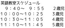 英語教室スケジュール 　９：４０～　９：５５　　２歳児 １０：００～１０：２５　　３歳児 １０：３０～１１：０５　　４歳児 １１：１０～１１：４５　　５歳児