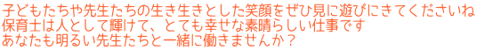 子どもたちや先生たちの生き生きとした笑顔をぜひ見に遊びにきてくださいね 保育士は人として輝けて、とても幸せな素晴らしい仕事です あなたも明るい先生たちと一緒に働きませんか？