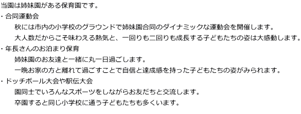 当園は姉妹園がある保育園です。 ・合同運動会 　　秋には市内の小学校のグラウンドで姉妹園合同のダイナミックな運動会を開催します。 　　大人数だからこそ味わえる熱気と、一回りも二回りも成長する子どもたちの姿は大感動します。 ・年長さんのお泊まり保育 　　姉妹園のお友達と一緒に丸一日過ごします。 　　一晩お家の方と離れて過ごすことで自信と達成感を持った子どもたちの姿がみられます。 ・ドッチボール大会や駅伝大会 　　園同士でいろんなスポーツをしながらお友だちと交流します。 　　卒園すると同じ小学校に通う子どもたちも多くいます。