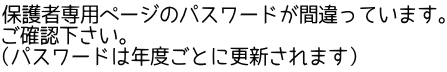 保護者専用ページのパスワードが間違っています。 ご確認下さい。 （パスワードは年度ごとに更新されます）