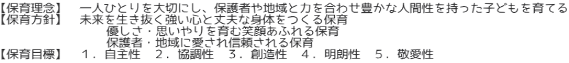 【保育理念】　一人ひとりを大切にし、保護者や地域と力を合わせ豊かな人間性を持った子どもを育てる 【保育方針】　未来を生き抜く強い心と丈夫な身体をつくる保育 　　　　　　　　 優しさ・思いやりを育む笑顔あふれる保育 　　　　　　　　 保護者・地域に愛され信頼される保育 【保育目標】  １．自主性　２．協調性　３．創造性　４．明朗性　５．敬愛性